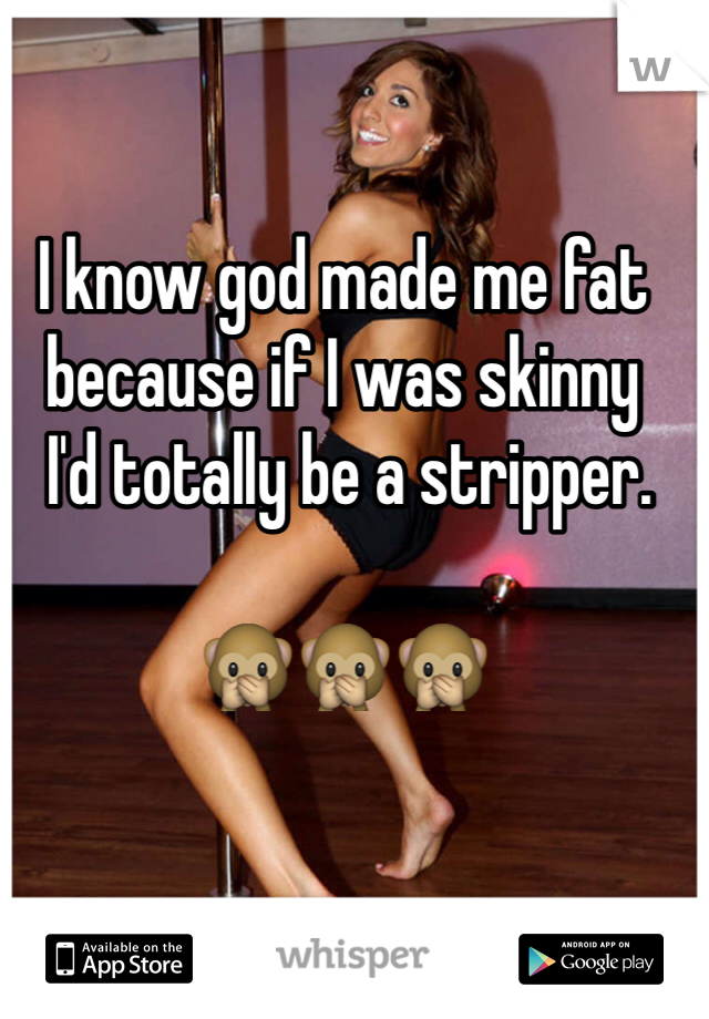I know god made me fat because if I was skinny
 I'd totally be a stripper. 

🙊🙊🙊