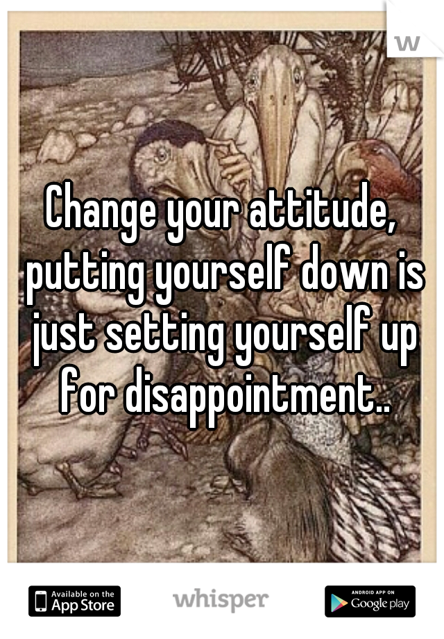 Change your attitude, putting yourself down is just setting yourself up for disappointment..