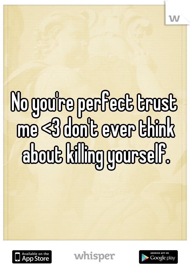 No you're perfect trust me <3 don't ever think about killing yourself.