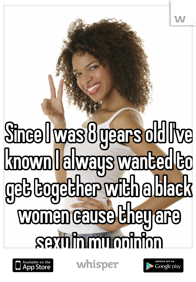 Since I was 8 years old I've known I always wanted to get together with a black women cause they are sexy in my opinion 