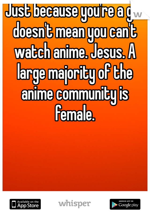 Just because you're a girl doesn't mean you can't watch anime. Jesus. A large majority of the anime community is female.