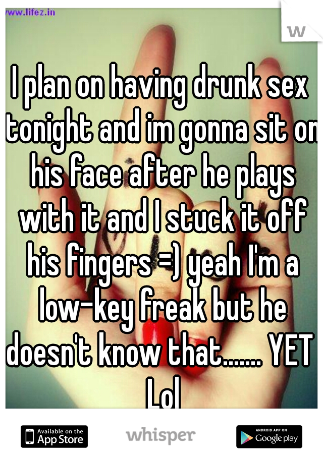 I plan on having drunk sex tonight and im gonna sit on his face after he plays with it and I stuck it off his fingers =) yeah I'm a low-key freak but he doesn't know that....... YET  Lol