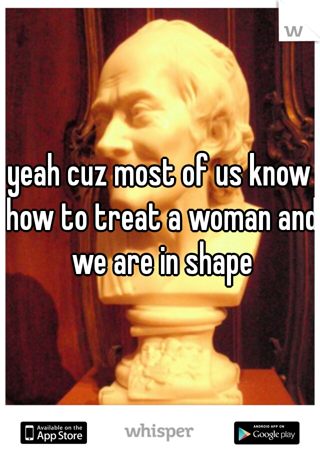 yeah cuz most of us know how to treat a woman and we are in shape