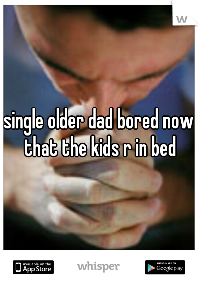 single older dad bored now that the kids r in bed