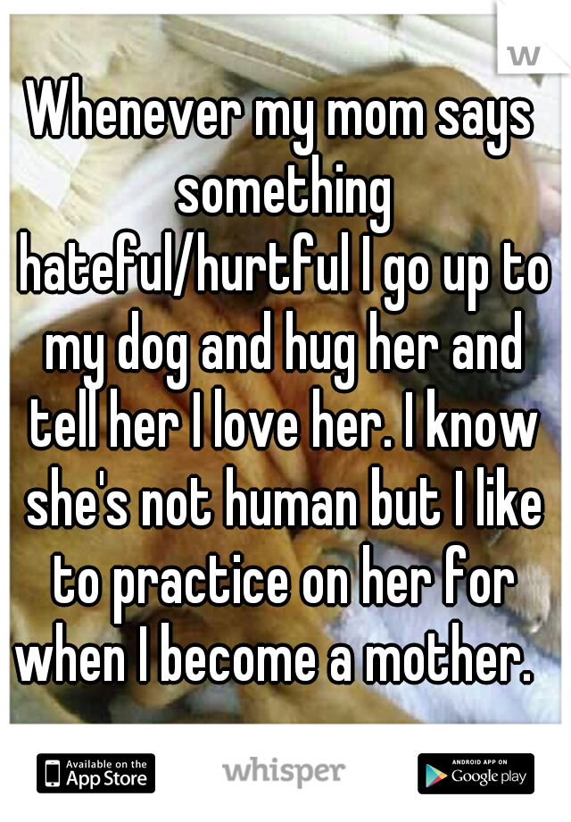 Whenever my mom says something hateful/hurtful I go up to my dog and hug her and tell her I love her. I know she's not human but I like to practice on her for when I become a mother.  