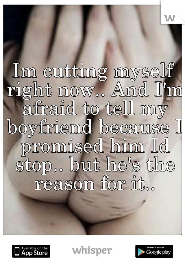 Im cutting myself right now.. And I'm afraid to tell my boyfriend because I promised him Id stop.. but he's the reason for it..