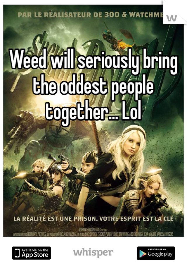 Weed will seriously bring the oddest people together... Lol