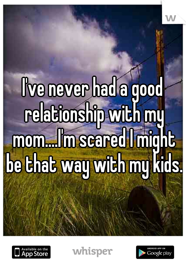 I've never had a good relationship with my mom....I'm scared I might be that way with my kids.