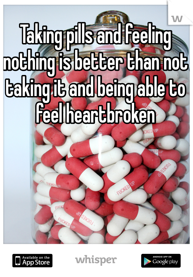 Taking pills and feeling nothing is better than not taking it and being able to feel heartbroken