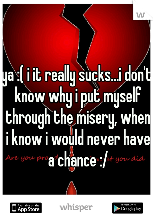 ya :( i it really sucks...i don't know why i put myself through the misery, when i know i would never have a chance :/