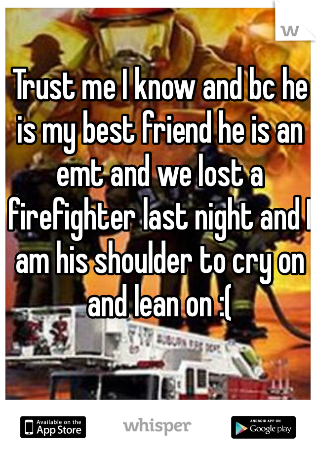 Trust me I know and bc he is my best friend he is an emt and we lost a firefighter last night and I am his shoulder to cry on and lean on :(