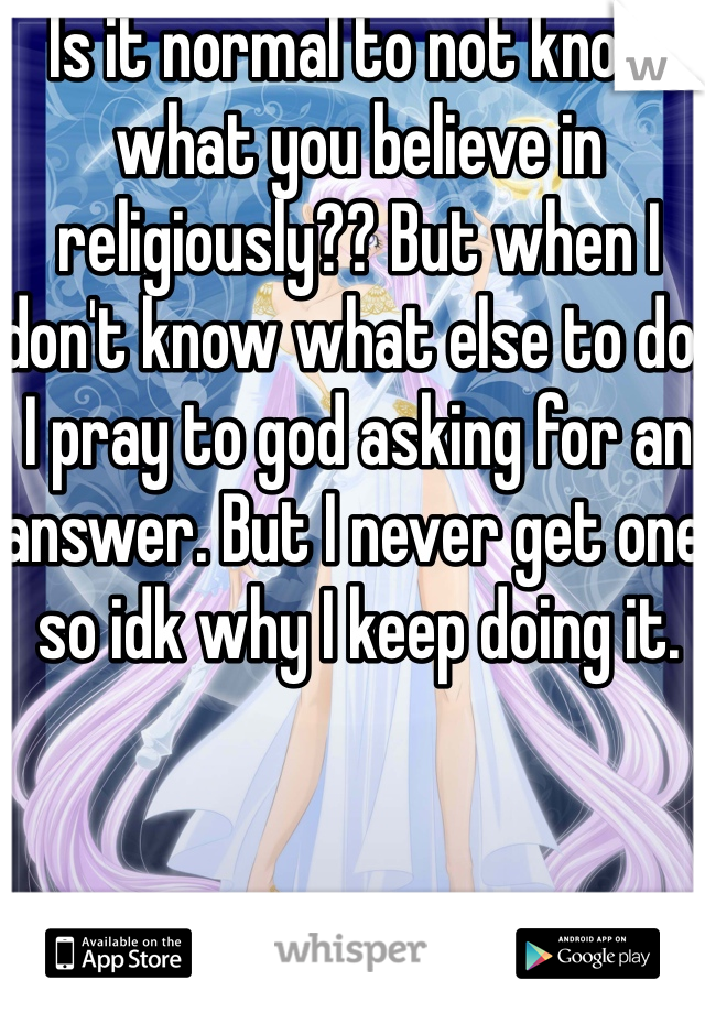 Is it normal to not know what you believe in religiously?? But when I don't know what else to do, I pray to god asking for an answer. But I never get one so idk why I keep doing it. 