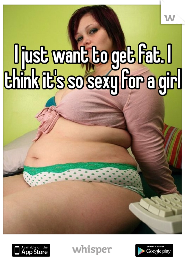 I just want to get fat. I think it's so sexy for a girl 
