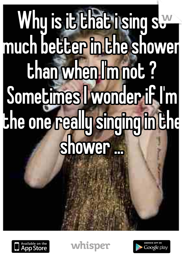Why is it that i sing so much better in the shower than when I'm not ? Sometimes I wonder if I'm the one really singing in the shower ...
