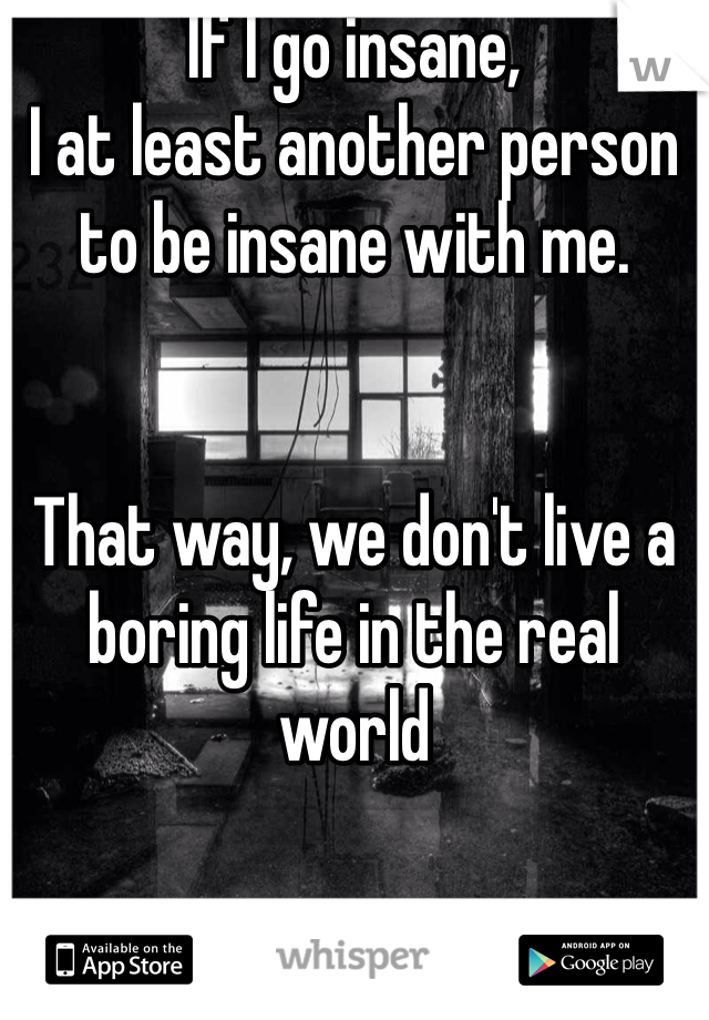 If I go insane,
I at least another person to be insane with me. 


That way, we don't live a boring life in the real world