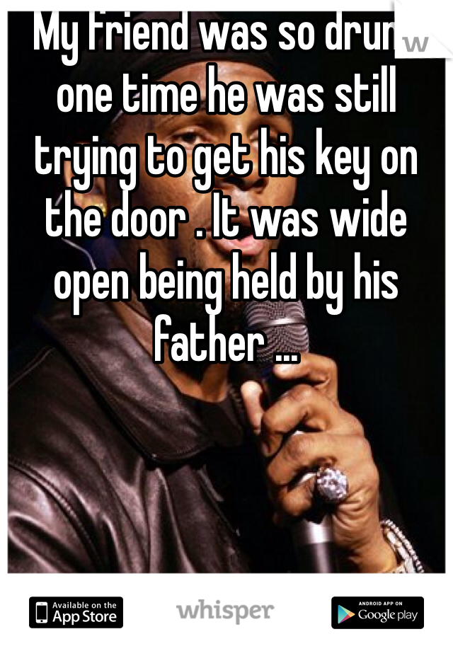 My friend was so drunk one time he was still trying to get his key on the door . It was wide open being held by his father ...