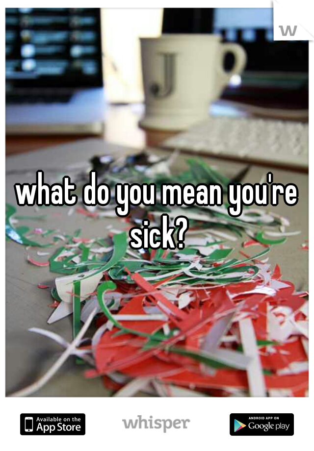 what do you mean you're sick?