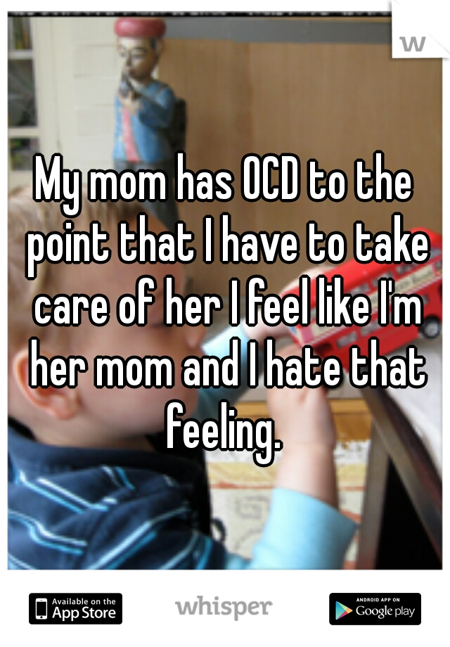 My mom has OCD to the point that I have to take care of her I feel like I'm her mom and I hate that feeling. 
