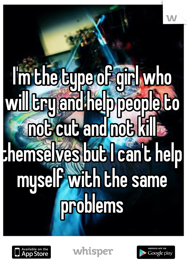 I'm the type of girl who will try and help people to not cut and not kill themselves but I can't help myself with the same problems 