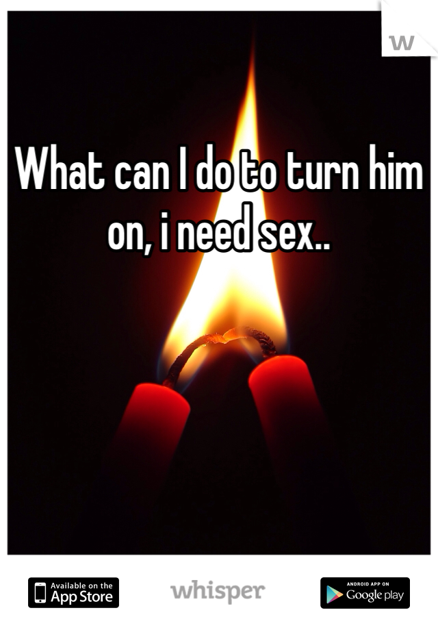 What can I do to turn him on, i need sex..