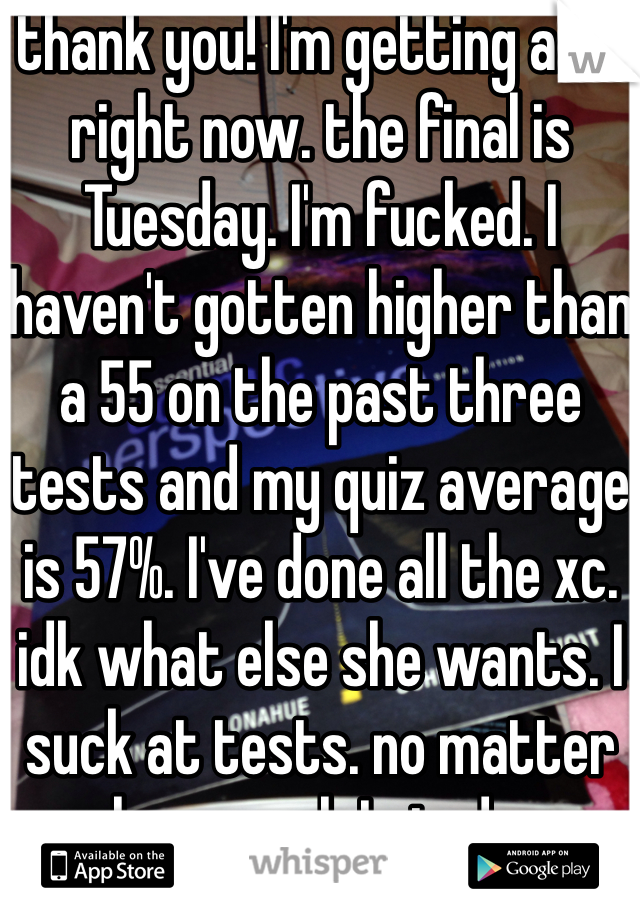 thank you! I'm getting a 68 right now. the final is Tuesday. I'm fucked. I haven't gotten higher than a 55 on the past three tests and my quiz average is 57%. I've done all the xc. idk what else she wants. I suck at tests. no matter how much I study.