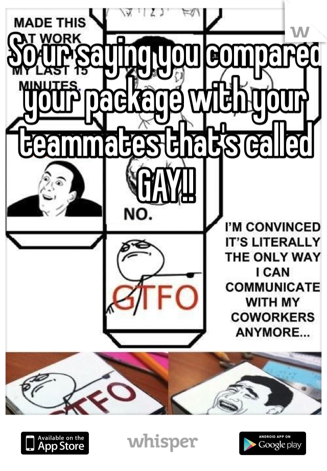 So ur saying you compared your package with your teammates that's called GAY!!