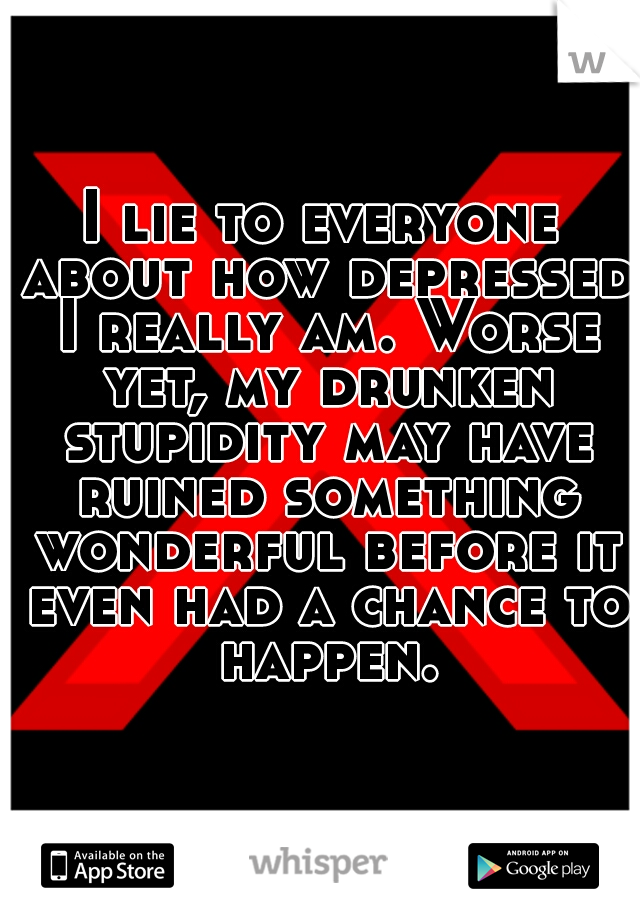 I lie to everyone about how depressed I really am. Worse yet, my drunken stupidity may have ruined something wonderful before it even had a chance to happen.