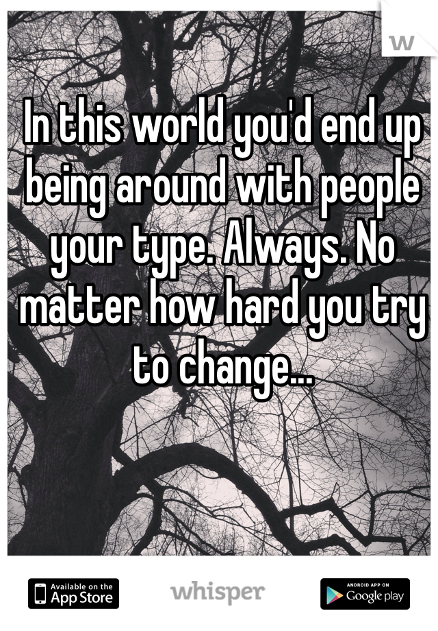 In this world you'd end up being around with people your type. Always. No matter how hard you try to change...