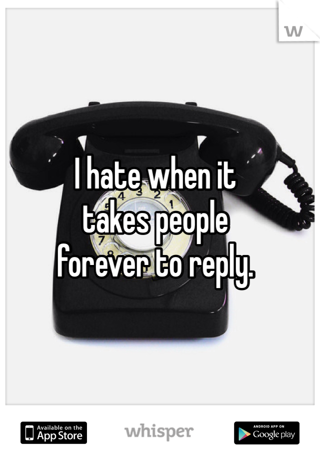 I hate when it 
takes people 
forever to reply. 