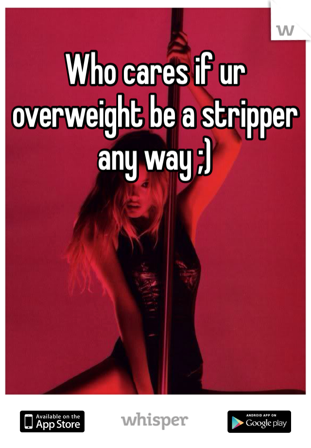 Who cares if ur overweight be a stripper any way ;)
