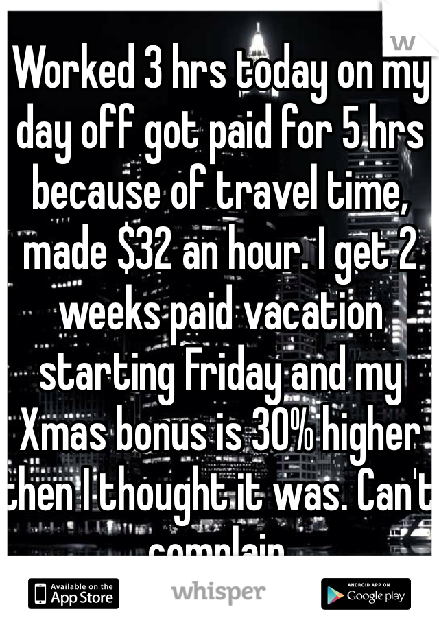 Worked 3 hrs today on my day off got paid for 5 hrs because of travel time, made $32 an hour. I get 2 weeks paid vacation starting Friday and my Xmas bonus is 30% higher then I thought it was. Can't complain. 