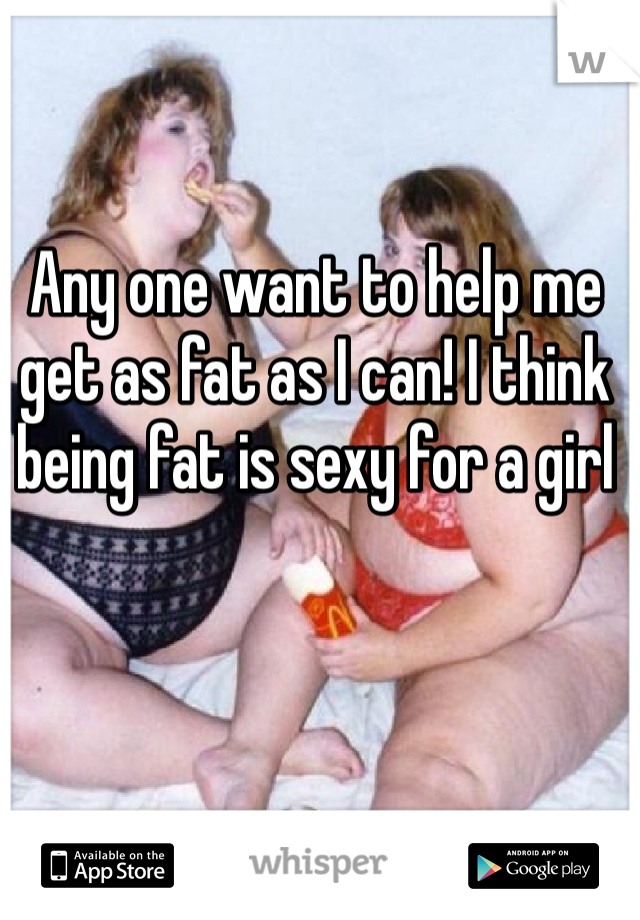 Any one want to help me get as fat as I can! I think being fat is sexy for a girl 
