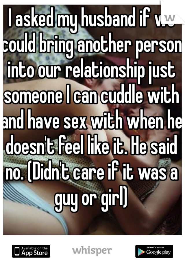 I asked my husband if we could bring another person into our relationship just someone I can cuddle with and have sex with when he doesn't feel like it. He said no. (Didn't care if it was a guy or girl)