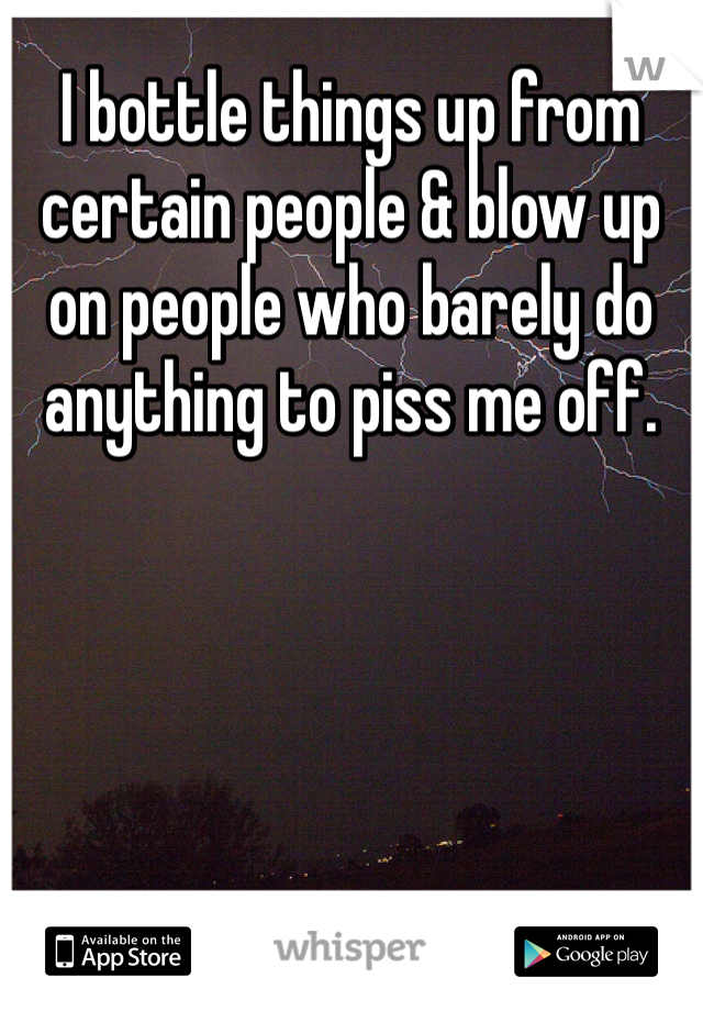 I bottle things up from certain people & blow up on people who barely do anything to piss me off. 