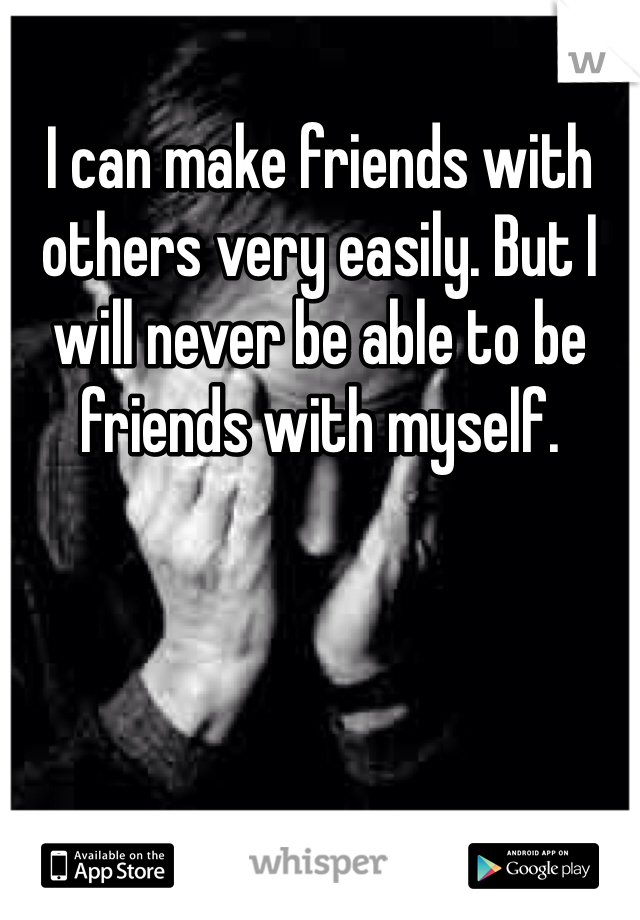 I can make friends with others very easily. But I will never be able to be friends with myself.