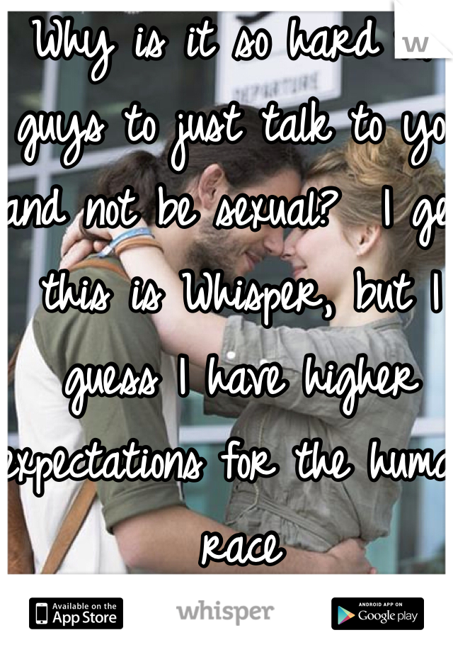 Why is it so hard for guys to just talk to you and not be sexual?  I get this is Whisper, but I guess I have higher expectations for the human race