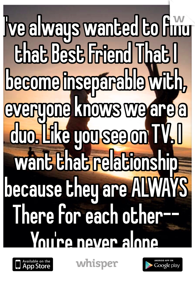 I've always wanted to find that Best Friend That I become inseparable with, everyone knows we are a duo. Like you see on TV. I want that relationship because they are ALWAYS There for each other--You're never alone.