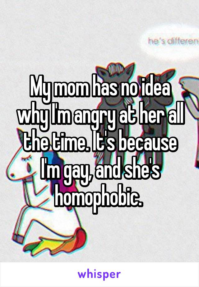 My mom has no idea why I'm angry at her all the time. It's because I'm gay, and she's homophobic. 