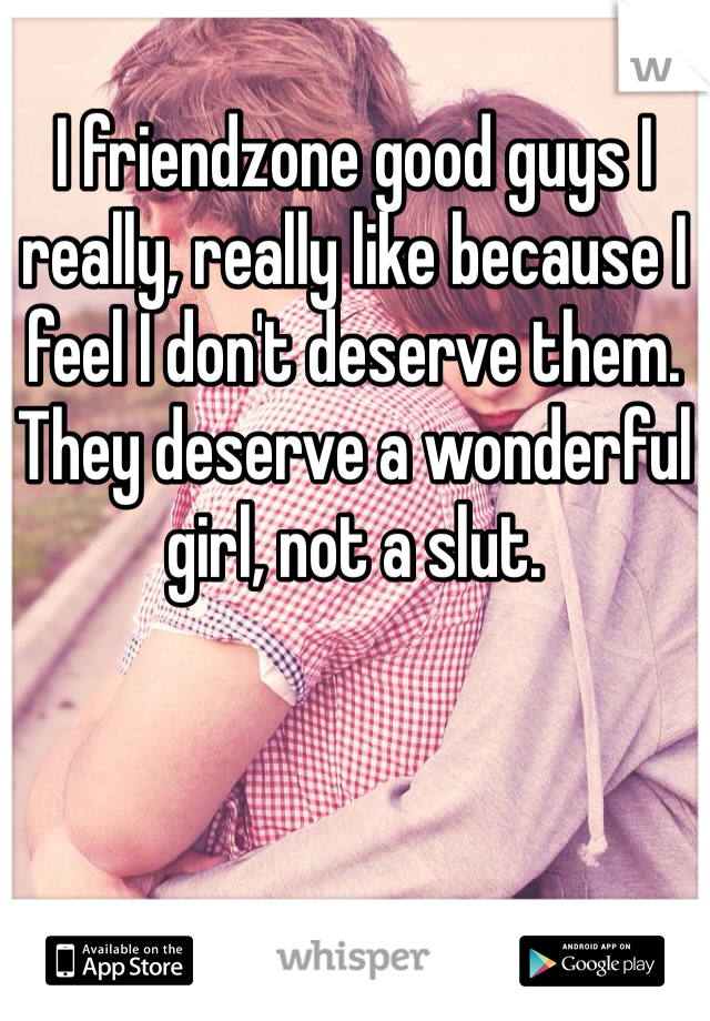 I friendzone good guys I really, really like because I feel I don't deserve them. They deserve a wonderful girl, not a slut. 