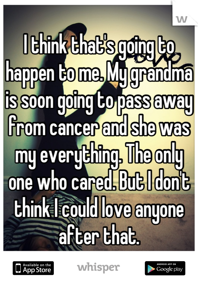 I think that's going to happen to me. My grandma is soon going to pass away from cancer and she was my everything. The only one who cared. But I don't think I could love anyone after that.