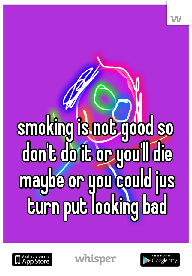 smoking is not good so don't do it or you'll die maybe or you could jus turn put looking bad