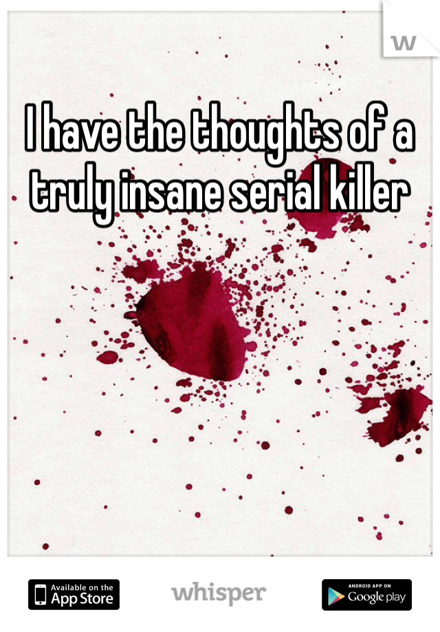 I have the thoughts of a truly insane serial killer