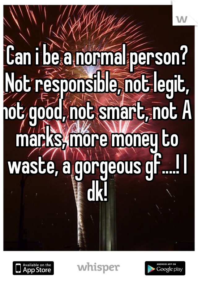 Can i be a normal person? Not responsible, not legit, not good, not smart, not A marks, more money to waste, a gorgeous gf....! I dk! 
