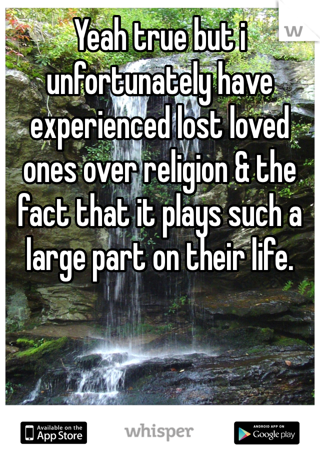 Yeah true but i unfortunately have experienced lost loved ones over religion & the fact that it plays such a large part on their life.  