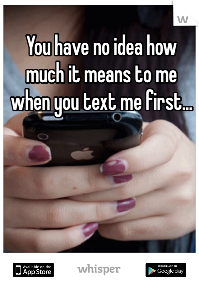 You have no idea how much it means to me when you text me first... 
