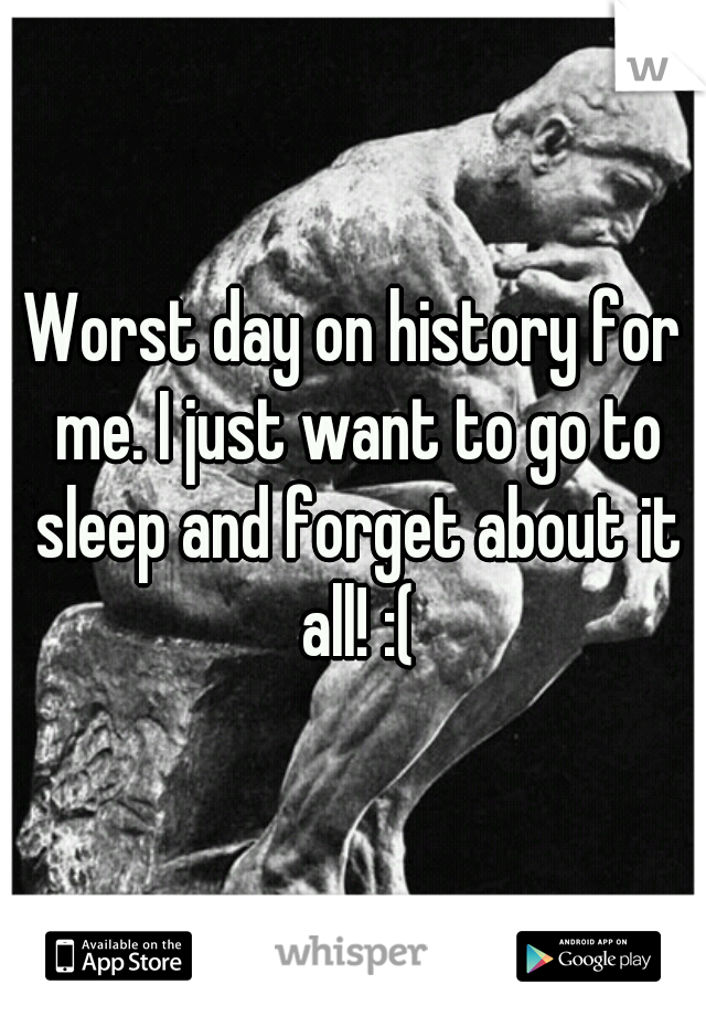 Worst day on history for me. I just want to go to sleep and forget about it all! :(