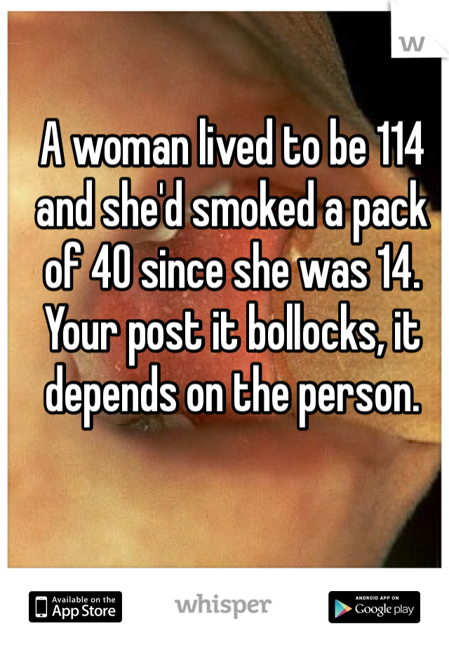 A woman lived to be 114 and she'd smoked a pack of 40 since she was 14.
Your post it bollocks, it depends on the person. 