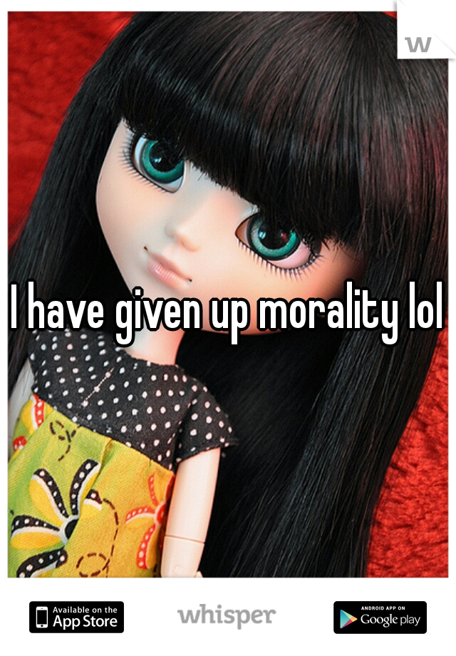 I have given up morality lol