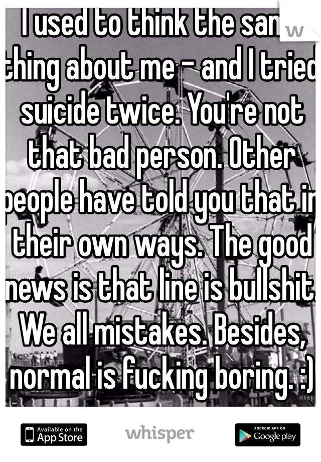 I used to think the same thing about me - and I tried suicide twice. You're not that bad person. Other people have told you that in their own ways. The good news is that line is bullshit. We all mistakes. Besides, normal is fucking boring. :)