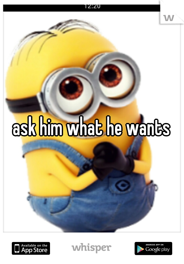 ask him what he wants